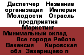 Диспетчер › Название организации ­ Империя Молодости › Отрасль предприятия ­ Маркетинг › Минимальный оклад ­ 15 000 - Все города Работа » Вакансии   . Кировская обл.,Захарищево п.